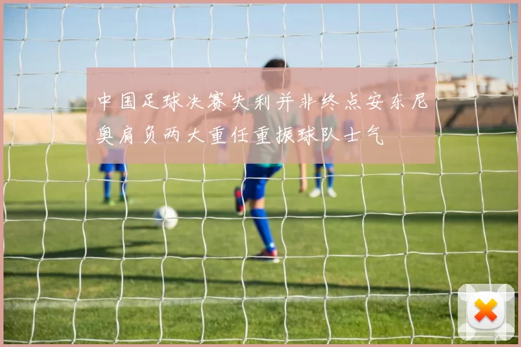 中国足球决赛失利并非终点安东尼奥肩负两大重任重振球队士气