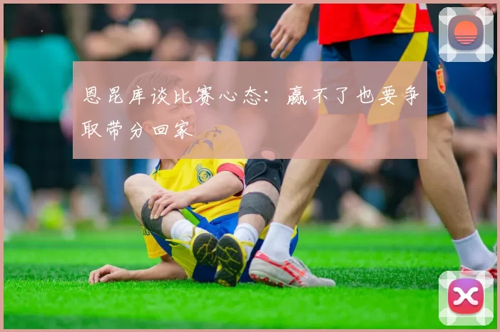 恩昆库谈比赛心态：赢不了也要争取带分回家