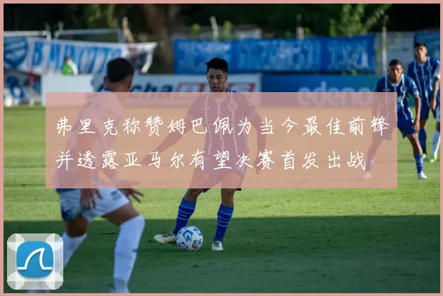 弗里克称赞姆巴佩为当今最佳前锋并透露亚马尔有望决赛首发出战